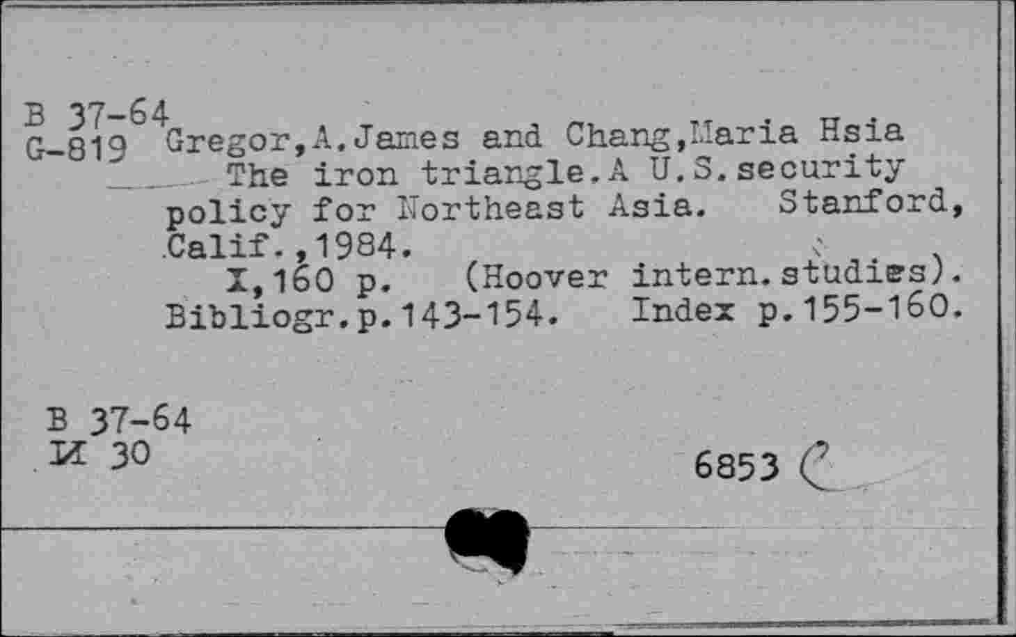 ﻿G-819 Gregor,A.James and Chang,Maria Hsia _______ The iron triangle.A U.S.security policy for Northeast Asia. Stanford, Calif.,1984.
1,160 p. (Hoover intern.studies;. Bibliogr.p.143-154. Index p.155-160.
B 37-64
II 30
6853 C